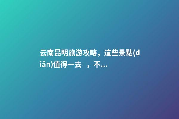 云南昆明旅游攻略，這些景點(diǎn)值得一去，不容錯(cuò)過(guò)的精彩